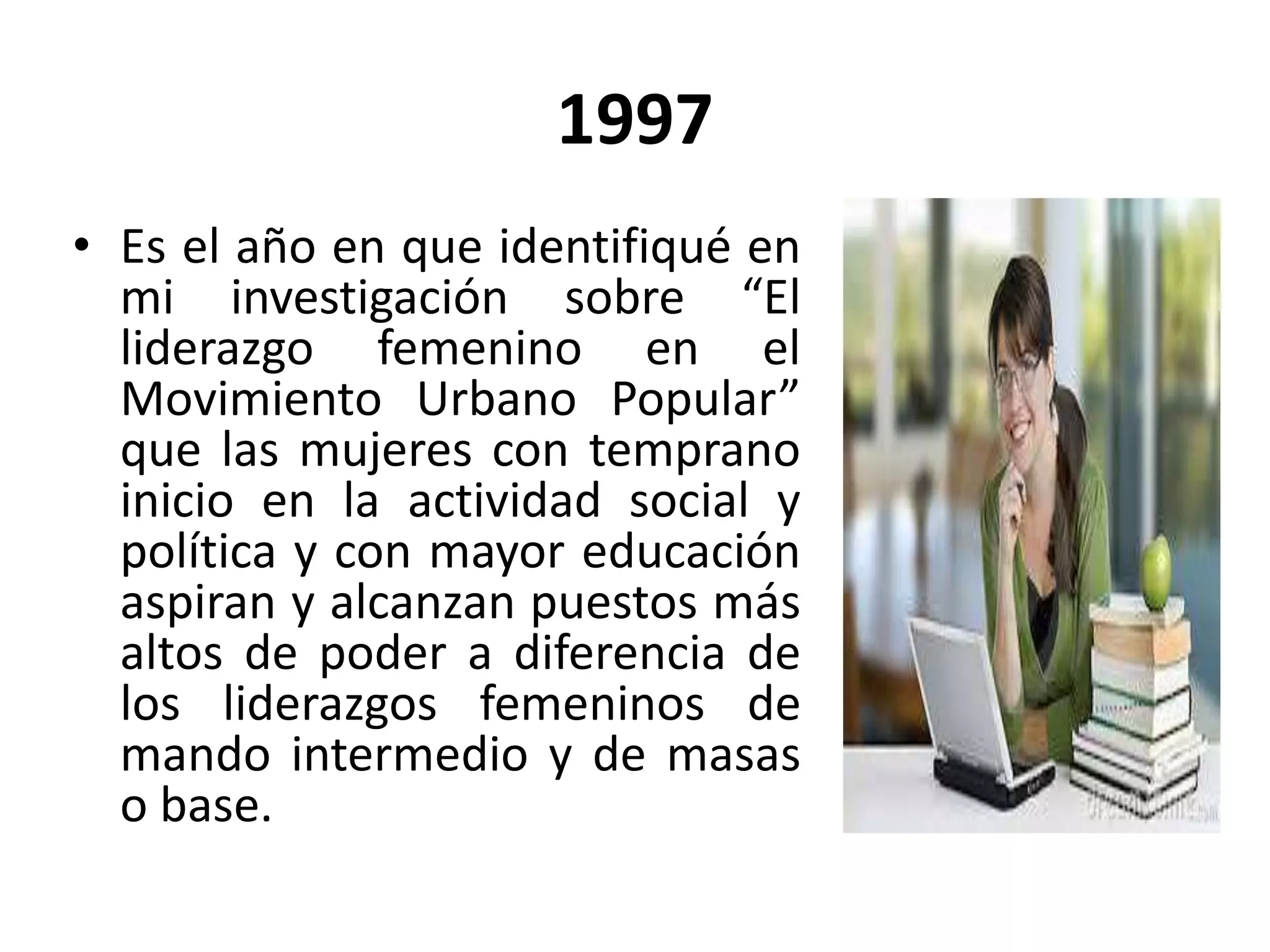 1997
• Es el año en que identifiqué en
mi investigación sobre “El
liderazgo femenino en el
Movimiento Urbano Popular”
que las mujeres con temprano
inicio en la actividad social y
política y con mayor educación
aspiran y alcanzan puestos más
altos de poder a diferencia de
los liderazgos femeninos de
mando intermedio y de masas
o base.
 