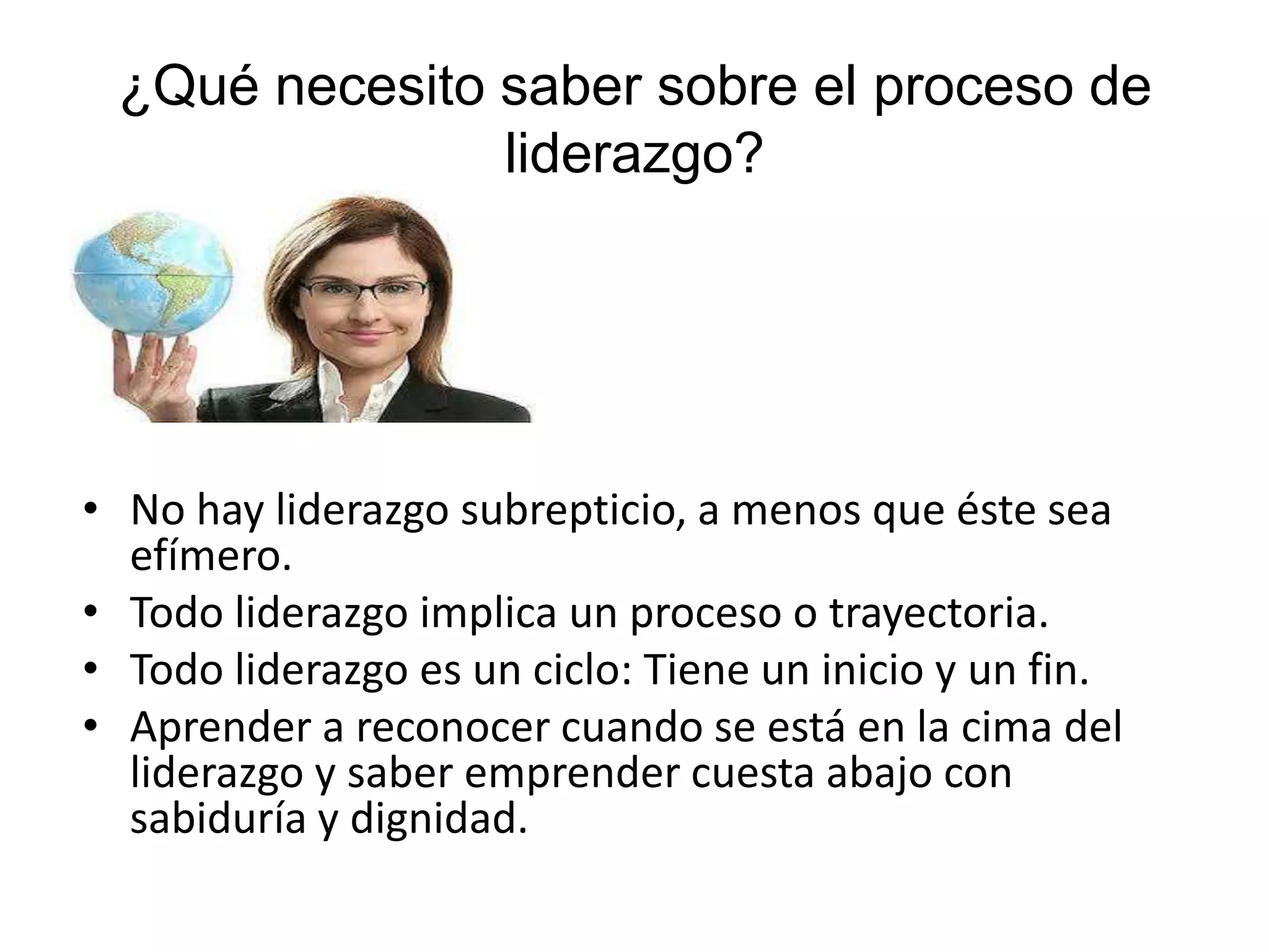 ¿Qué necesito saber sobre el proceso de
liderazgo?
• No hay liderazgo subrepticio, a menos que éste sea
efímero.
• Todo liderazgo implica un proceso o trayectoria.
• Todo liderazgo es un ciclo: Tiene un inicio y un fin.
• Aprender a reconocer cuando se está en la cima del
liderazgo y saber emprender cuesta abajo con
sabiduría y dignidad.
 