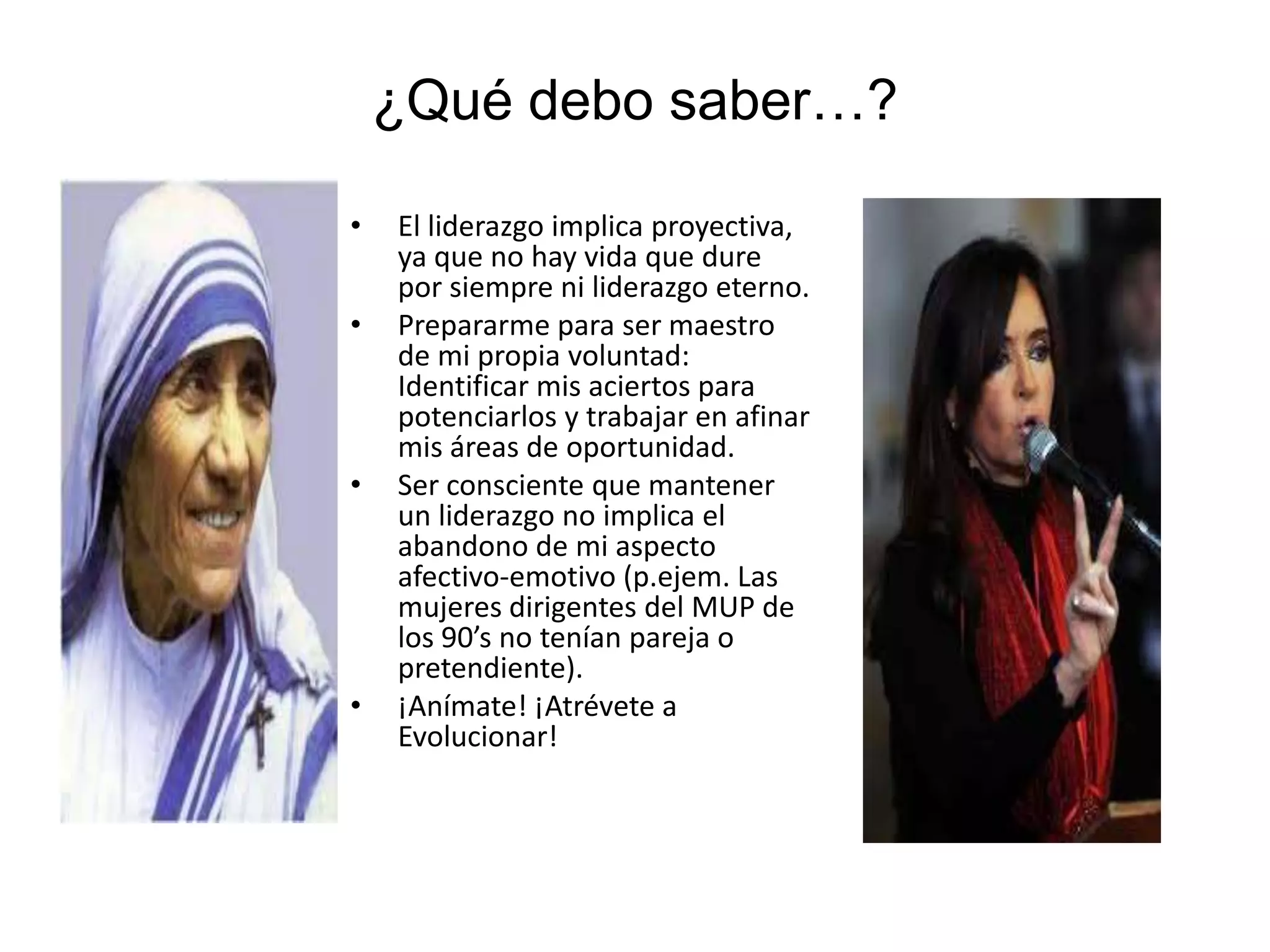 ¿Qué debo saber…?
• El liderazgo implica proyectiva,
ya que no hay vida que dure
por siempre ni liderazgo eterno.
• Prepararme para ser maestro
de mi propia voluntad:
Identificar mis aciertos para
potenciarlos y trabajar en afinar
mis áreas de oportunidad.
• Ser consciente que mantener
un liderazgo no implica el
abandono de mi aspecto
afectivo-emotivo (p.ejem. Las
mujeres dirigentes del MUP de
los 90’s no tenían pareja o
pretendiente).
• ¡Anímate! ¡Atrévete a
Evolucionar!
 