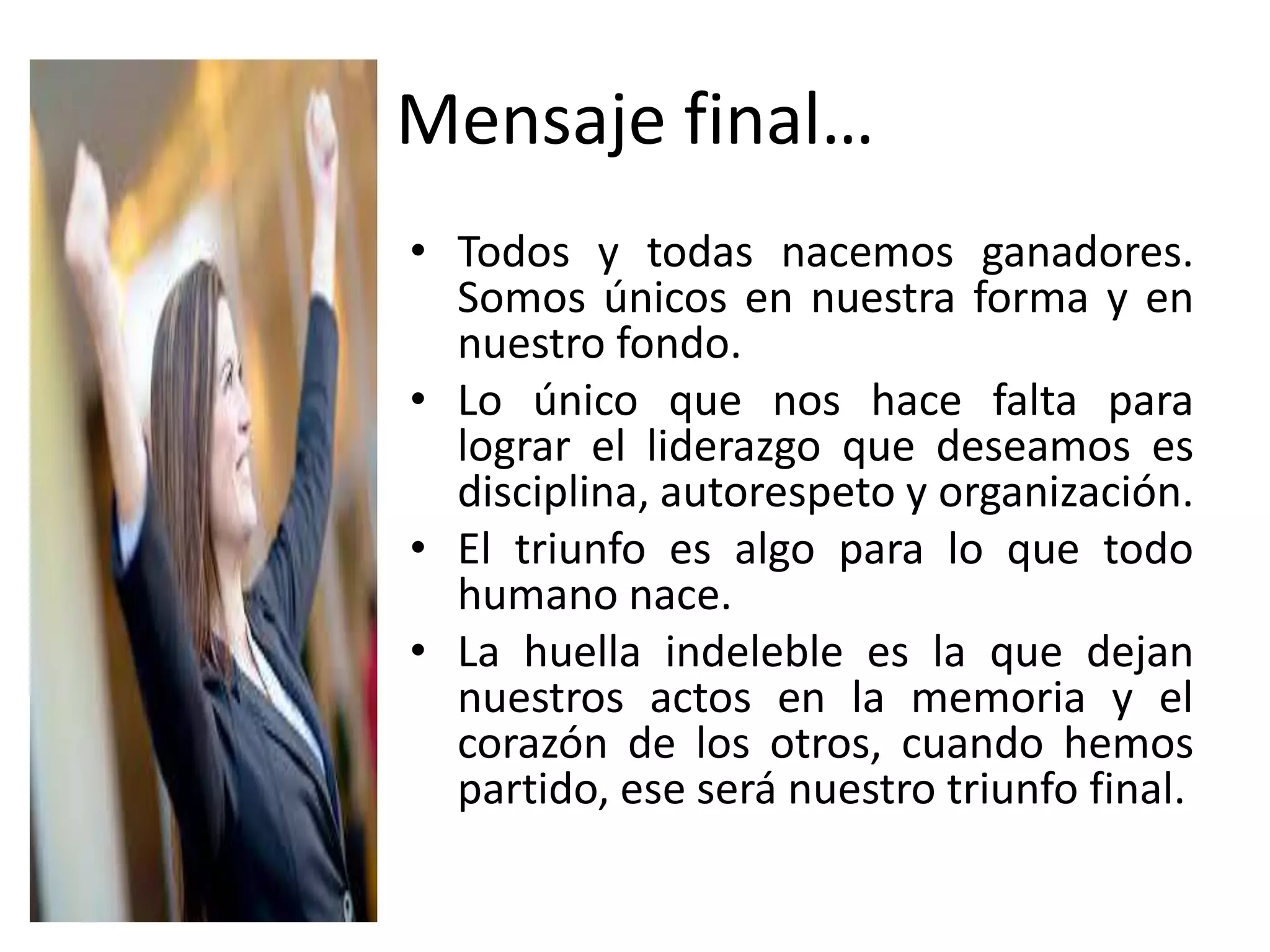 Mensaje final…
• Todos y todas nacemos ganadores.
Somos únicos en nuestra forma y en
nuestro fondo.
• Lo único que nos hace falta para
lograr el liderazgo que deseamos es
disciplina, autorespeto y organización.
• El triunfo es algo para lo que todo
humano nace.
• La huella indeleble es la que dejan
nuestros actos en la memoria y el
corazón de los otros, cuando hemos
partido, ese será nuestro triunfo final.
 