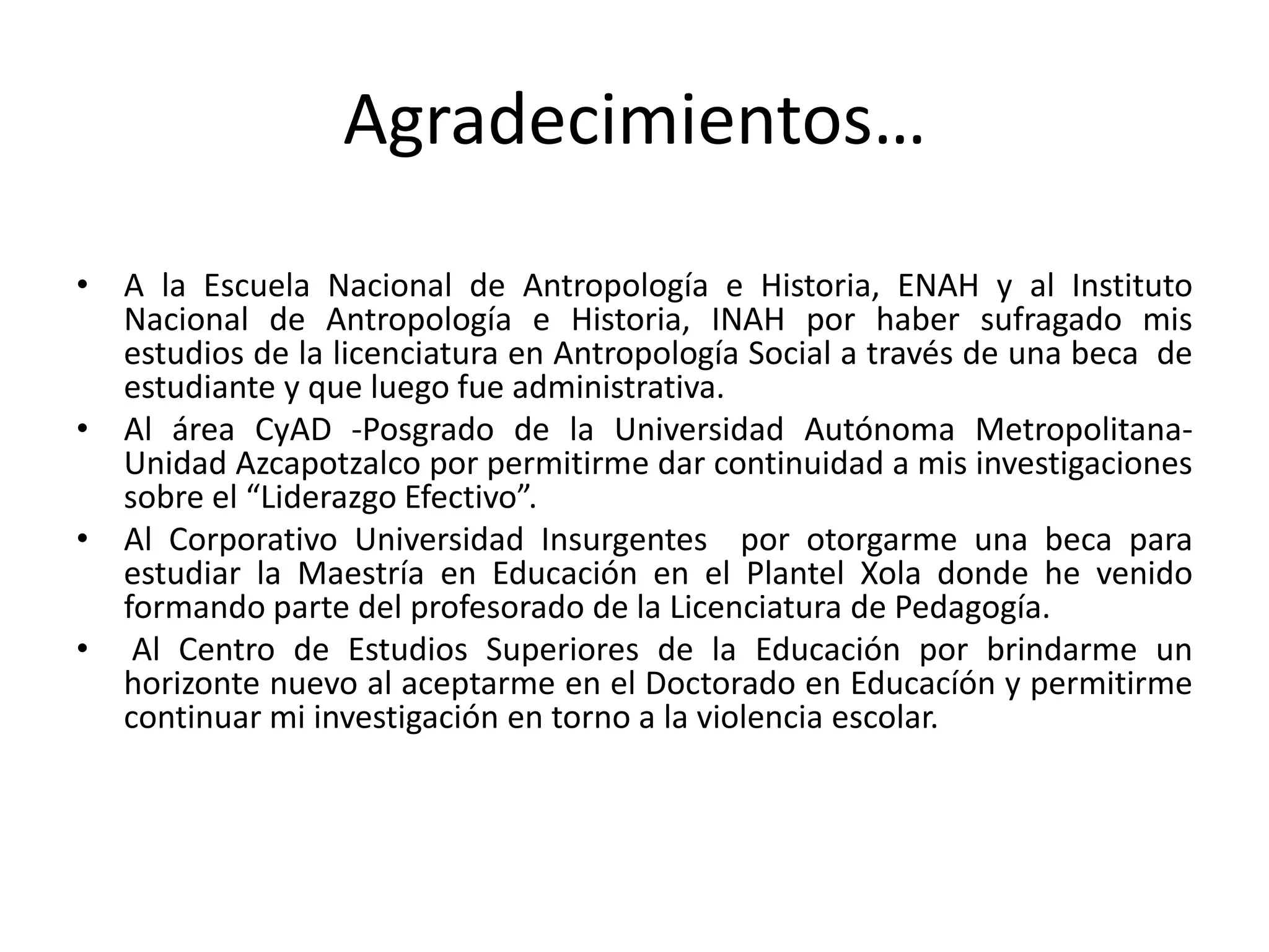 Agradecimientos…
• A la Escuela Nacional de Antropología e Historia, ENAH y al Instituto
Nacional de Antropología e Historia, INAH por haber sufragado mis
estudios de la licenciatura en Antropología Social a través de una beca de
estudiante y que luego fue administrativa.
• Al área CyAD -Posgrado de la Universidad Autónoma Metropolitana-
Unidad Azcapotzalco por permitirme dar continuidad a mis investigaciones
sobre el “Liderazgo Efectivo”.
• Al Corporativo Universidad Insurgentes por otorgarme una beca para
estudiar la Maestría en Educación en el Plantel Xola donde he venido
formando parte del profesorado de la Licenciatura de Pedagogía.
• Al Centro de Estudios Superiores de la Educación por brindarme un
horizonte nuevo al aceptarme en el Doctorado en Educacíón y permitirme
continuar mi investigación en torno a la violencia escolar.
 