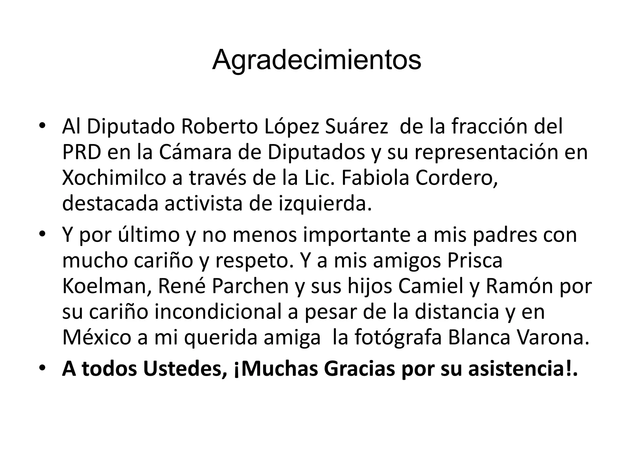 Agradecimientos
• Al Diputado Roberto López Suárez de la fracción del
PRD en la Cámara de Diputados y su representación en
Xochimilco a través de la Lic. Fabiola Cordero,
destacada activista de izquierda.
• Y por último y no menos importante a mis padres con
mucho cariño y respeto. Y a mis amigos Prisca
Koelman, René Parchen y sus hijos Camiel y Ramón por
su cariño incondicional a pesar de la distancia y en
México a mi querida amiga la fotógrafa Blanca Varona.
• A todos Ustedes, ¡Muchas Gracias por su asistencia!.
 