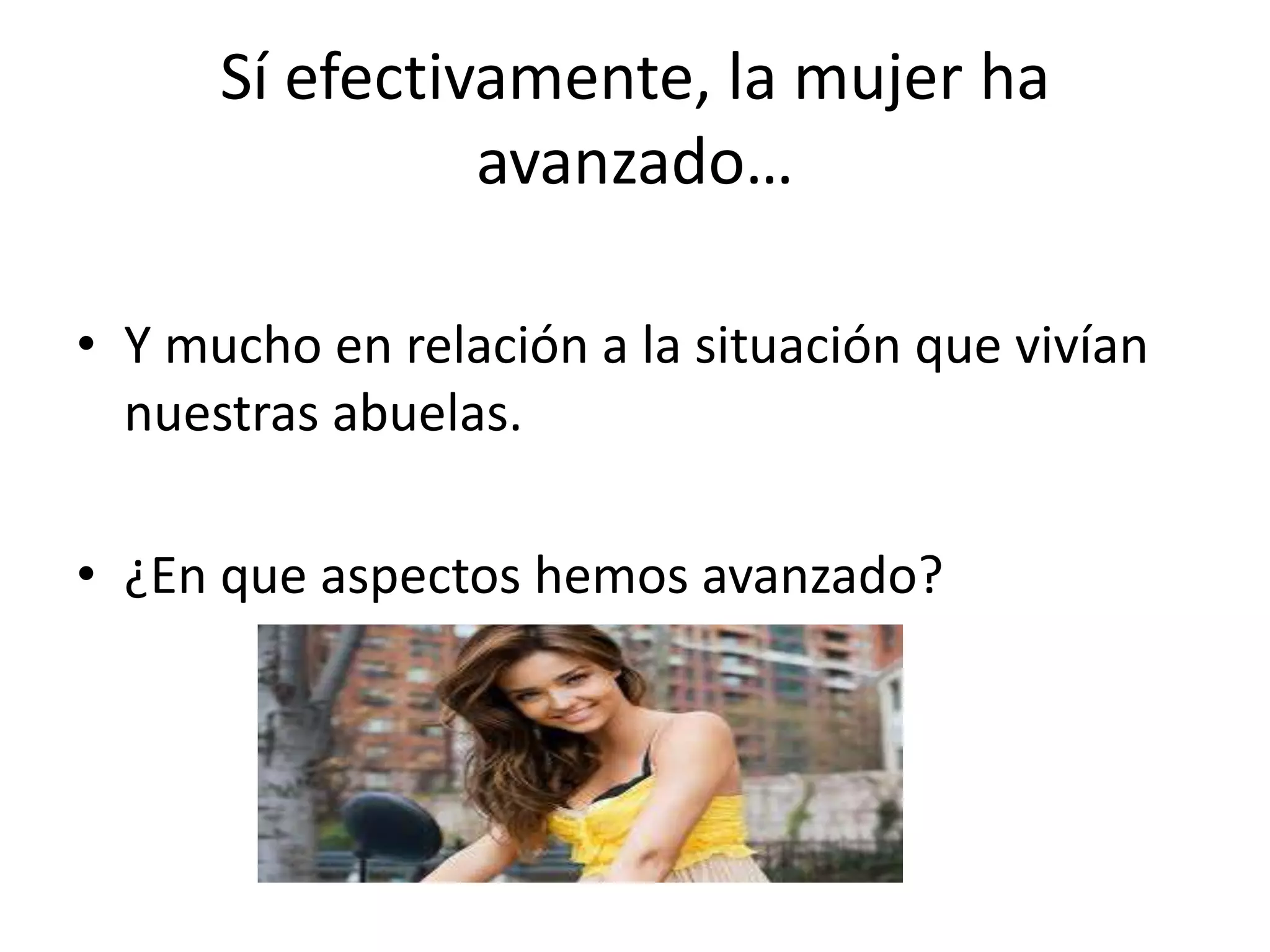 Sí efectivamente, la mujer ha
avanzado…
• Y mucho en relación a la situación que vivían
nuestras abuelas.
• ¿En que aspectos hemos avanzado?
 