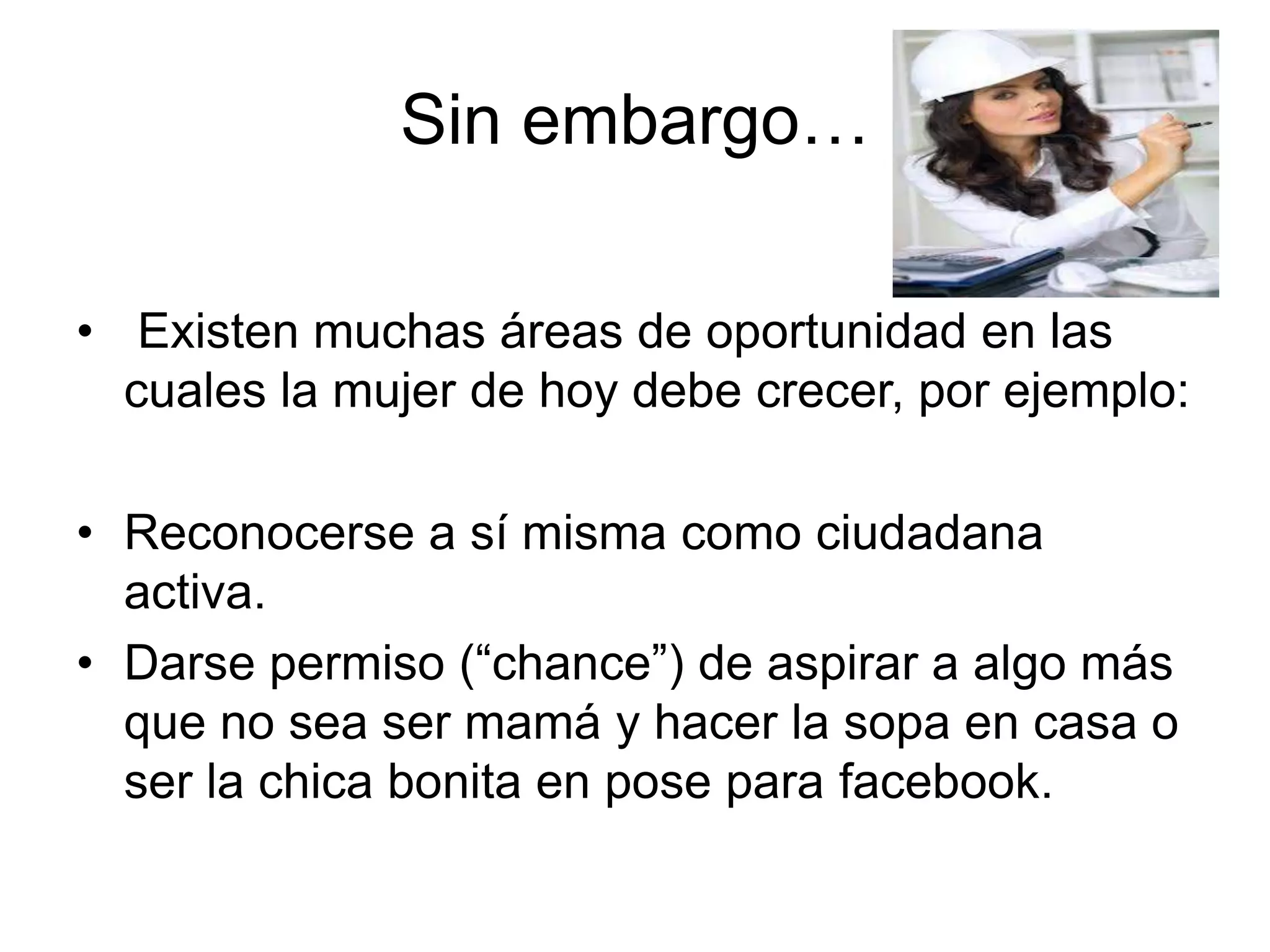 Sin embargo…
• Existen muchas áreas de oportunidad en las
cuales la mujer de hoy debe crecer, por ejemplo:
• Reconocerse a sí misma como ciudadana
activa.
• Darse permiso (“chance”) de aspirar a algo más
que no sea ser mamá y hacer la sopa en casa o
ser la chica bonita en pose para facebook.
 