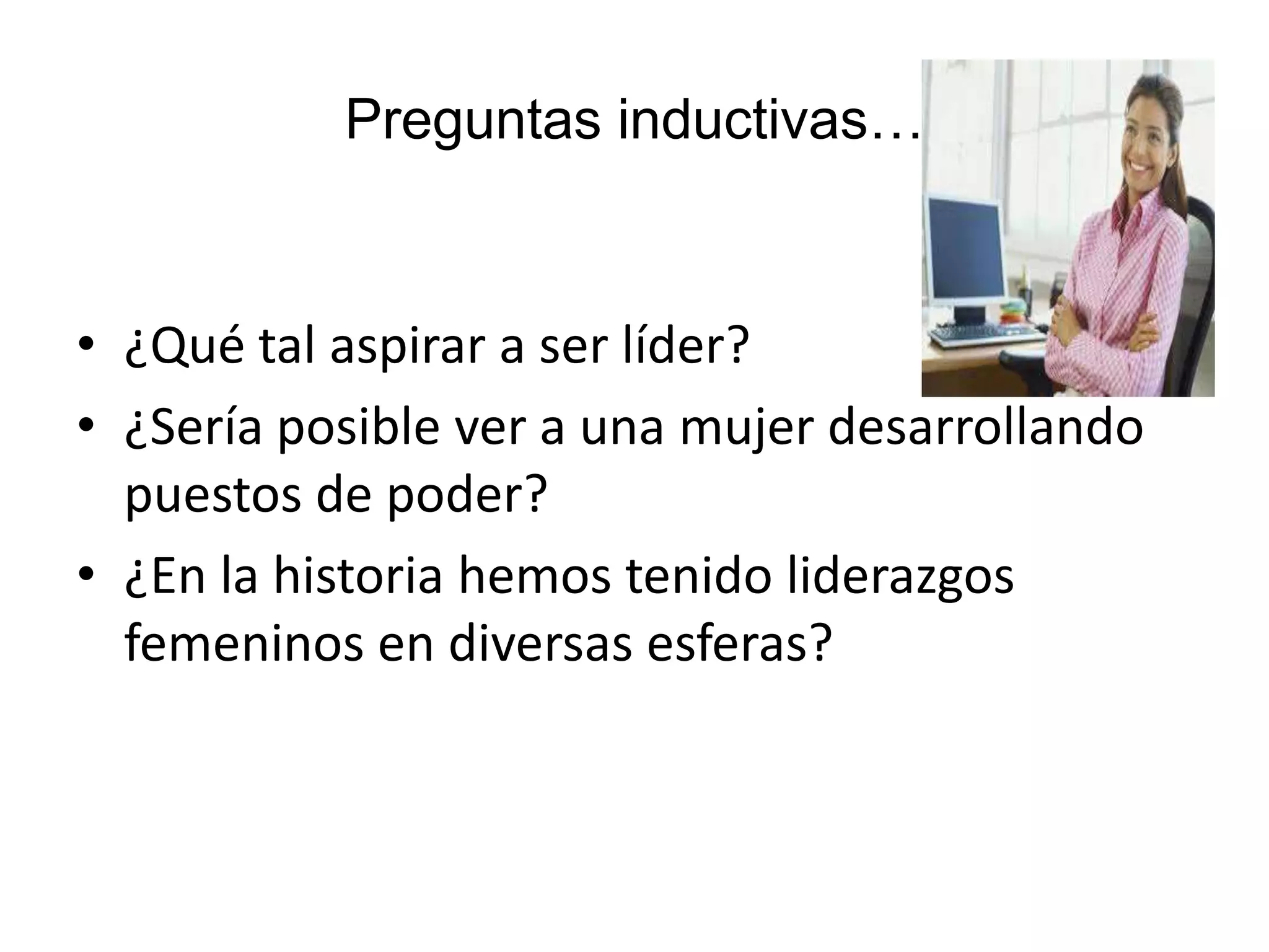 Preguntas inductivas…
• ¿Qué tal aspirar a ser líder?
• ¿Sería posible ver a una mujer desarrollando
puestos de poder?
• ¿En la historia hemos tenido liderazgos
femeninos en diversas esferas?
 