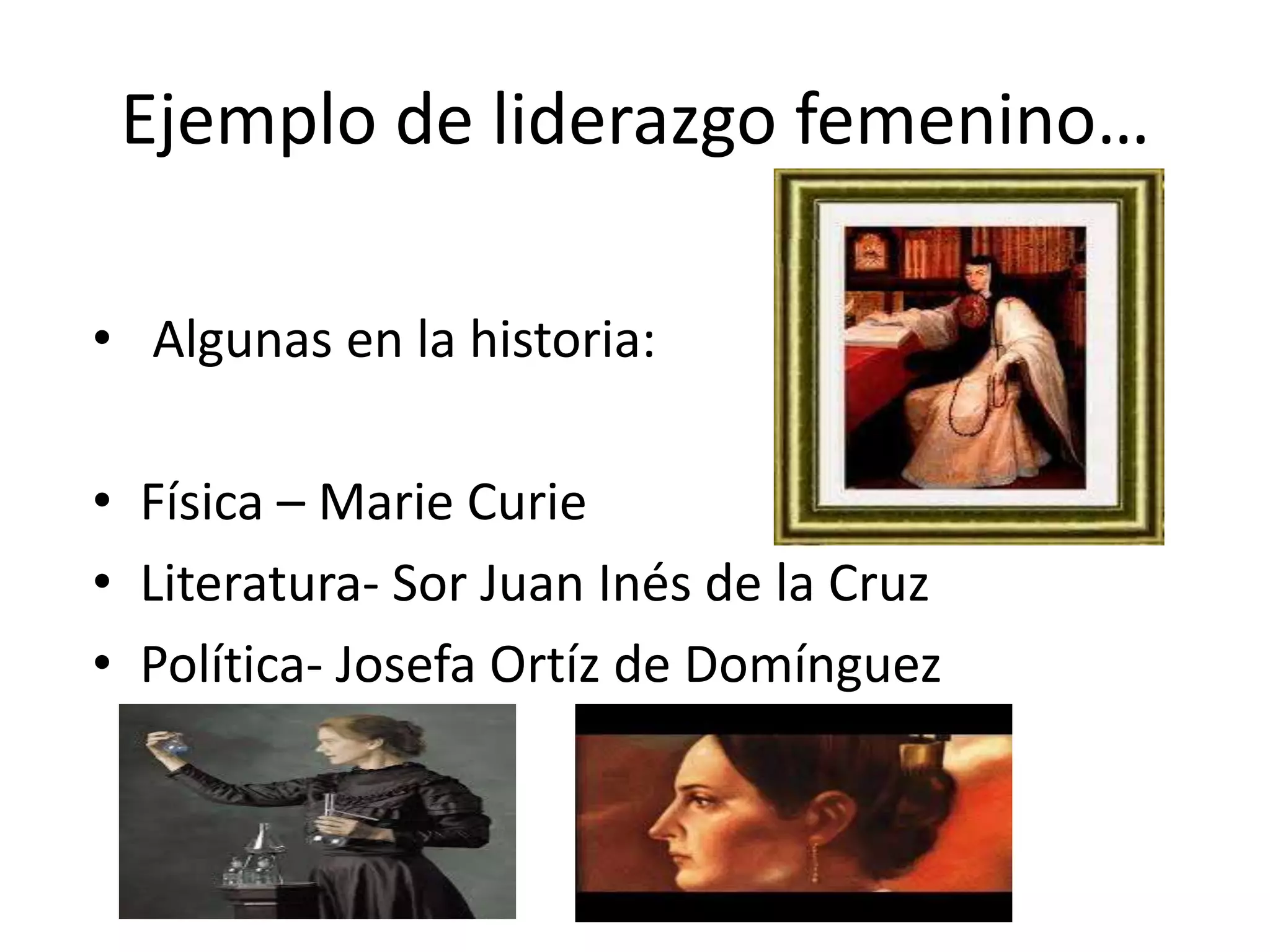 Ejemplo de liderazgo femenino…
• Algunas en la historia:
• Física – Marie Curie
• Literatura- Sor Juan Inés de la Cruz
• Política- Josefa Ortíz de Domínguez
 