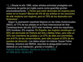 “ (...) Desde el año 1985, estas artistas-activistas protegidas con
máscaras de gorila (en inglés suena como guerrilla) gruñen
provocadoramente: “¿Tienen que estar desnudas las mujeres para
entrar en el museo? Menos del 4% de las artistas en las secciones
de arte moderno son mujeres, pero el 76% de los desnudos son
femeninos”.
Según la asociación española Mujeres en las Artes Audiovisuales
(MAV), el 77% de los artistas en la Feria Internacional de Arte
Contemporáneo del año 2015 eran hombres; entre los españoles,
22% hombres, 6% mujeres. En España, las mujeres constituyen un
65% del alumnado de Historia del Arte o Bellas Artes, pero sólo un
30% son miembros de jurados y un 27% de ellas son premiadas;
son el 81% de las conservadoras, pero sólo ocupan el 22% de los
puestos de dirección. Los datos erizan mi melena. Susan Fisher
Sterling, directora del NMWA, describe la desigualdad como un
elefante en una habitación, grande e invisible (...)”
Patrícia Soley-Beltran. Gorilas en Arco. EL PAÍS
27 FEB 2016 - 00:06 CET
 
