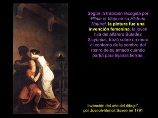 Según la tradición recogida por
Plinio el Viejo en su Historia
Natural, la pintura fue una
invención femenina: la joven
hija del alfarero Butades
Sicyonius, trazó sobre un muro
el contorno de la sombra del
rostro de su amado cuando
partía para lejanas tierras.
Invención del arte del dibujo"
por Joseph-Benoit Suvee en 1791
 