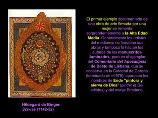 El primer ejemplo documentado de
una obra de arte firmada por una
mujer se remonta
sorprendentemente a la Alta Edad
Media. Generalmente los artistas
del medioevo no firmaban sus
obras y tampoco lo hacían los
autores de los manuscritos
iluminados, pero en el ejemplar
del Comentario del Apocalipsis
de Beato de Liébana, que se
conserva en la Catedral de Gerona
(terminado en el 975), aparecen los
nombres de Ende "pintora y
sierva de Dios" (pintrix et Dei
adiutrix) y del monje Emeterio.
Hildegard de Bingen
Scivias (1142-52)
 