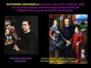 SOFONISBA ANGUISSOLA (Cremona, hacia 1535 - Palermo, 1625)
fue una pintora italiana, la primera mujer pintora de éxito del
Renacimiento y una de las artistas más longevas.
Sofonisba Anguissola,
Autorretrato
Retrato de familia, Minerva, Amilcare y
Asdrubale Anguissola, 1557, Nivaagaard
Museum.
 
