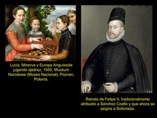 Lucia, Minerva y Europa Anguissola
jugando ajedrez, 1555, Muzeum
Narodowe (Museo Nacional), Poznan,
Polonia.
Retrato de Felipe II, tradicionalmente
atribuido a Sánchez Coello y que ahora se
asigna a Sofonisba.
 
