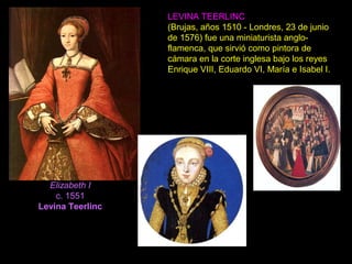 Elizabeth I
c. 1551
Levina Teerlinc
LEVINA TEERLINC
(Brujas, años 1510 - Londres, 23 de junio
de 1576) fue una miniaturista anglo-
flamenca, que sirvió como pintora de
cámara en la corte inglesa bajo los reyes
Enrique VIII, Eduardo VI, María e Isabel I.
 