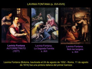 LAVINIA FONTANA (s. XVI-XVII)
Lavinia Fontana (Bolonia, bautizada el 24 de agosto de 1552 - Roma, 11 de agosto
de 1614) fue una pintora italiana del primer barroco
Lavinia Fontana
AUTORRETRATO
(1577)
Lavinia Fontana.
La Sagrada Familia
s. XVI
Lavinia Fontana.
Noli me tangere
s. XVI
 
