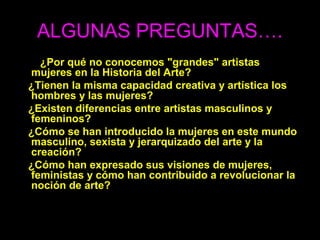 ALGUNAS PREGUNTAS….
¿Por qué no conocemos "grandes" artistas
mujeres en la Historia del Arte?
¿Tienen la misma capacidad creativa y artística los
hombres y las mujeres?
¿Existen diferencias entre artistas masculinos y
femeninos?
¿Cómo se han introducido la mujeres en este mundo
masculino, sexista y jerarquizado del arte y la
creación?
¿Cómo han expresado sus visiones de mujeres,
feministas y cómo han contribuido a revolucionar la
noción de arte?
 
