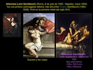 Artemisia Lomi Gentileschi (Roma, 8 de julio de 1593 - Nápoles, hacia 1654)
fue una pintora caravaggista italiana, hija del pintor Orazio Gentileschi (1563-
1639). Vivió en la primera mitad del siglo XVII.
Susana y los viejos
Artemisia Gentileschi,
Judith degollando a Holofernes
1620
óleo sobre lienzo
(199 x 162.5 cm)
Uffizi, Florencia
 