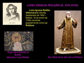 LUISA IGNACIA ROLDÁN (S. XVII-XVIII)
Luisa Ignacia Roldán
Villavicencio (Sevilla,
Septiembre de 1652 -
Madrid, 10 de enero de
1706),conocida
popularmente como La
Roldana.
San Ginés de la Jara, de La Roldana.
Virgen de la Estrella en
Sevilla,
atribuida a Luisa Roldán
 