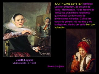 Judith Leyster
Autorretrato, c. 1630
JUDITH JANS LEYSTER (también
Leijster) (Haarlem, 28 de julio de
1609– Heemstede, 10 de febrero de
1660) fue una pintora holandesa
que trabajó con formatos de
dimensiones variadas. Cultivó las
obras de género, los retratos y los
bodegones, dentro del estilo barroco
holandés.
Joven con jarra
 