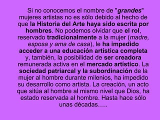 Si no conocemos el nombre de "grandes"
mujeres artistas no es sólo debido al hecho de
que la Historia del Arte haya sido escrita por
hombres. No podemos olvidar que el rol,
reservado tradicionalmente a la mujer (madre,
esposa y ama de casa), le ha impedido
acceder a una educación artística completa
y, también, la posibilidad de ser creadora
remunerada activa en el mercado artístico. La
sociedad patriarcal y la subordinación de la
mujer al hombre durante milenios, ha impedido
su desarrollo como artista. La creación, un acto
que sitúa al hombre al mismo nivel que Dios, ha
estado reservada al hombre. Hasta hace sólo
unas décadas…..
 