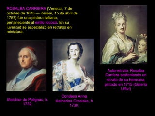 ROSALBA CARRIERA (Venecia, 7 de
octubre de 1675 — ibídem, 15 de abril de
1757) fue una pintora italiana,
perteneciente al estilo rococó. En su
juventud se especializó en retratos en
miniatura.
Autorretrato: Rosalba
Carriera sosteniendo un
retrato de su hermana,
pintado en 1715 (Galería
Uffizi)
Melchior de Polignac, h.
1732.
Condesa Anna
Katharina Orzelska, h
1730.
 