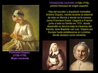 Francoise Duparc
(1726-1778)
Mujer cosiendo
FRANÇOISE DUPARC (1726-1778),
pintora francesa de origen español.
Hija del escultor y arquitecto marsellés
Antoine Duparc, nacida durante la estancia
de éste en Murcia y donde se la conoce
como Francisca Dupar. Llegaría a Francia
junto a toda su familia en 1731, donde
desarrolló su técnica bajo la inluencia del
francés Jean-Baptiste van Loo. Viajaría por
Europa hasta establecerse en Londres,
donde destacó como retratista.
 