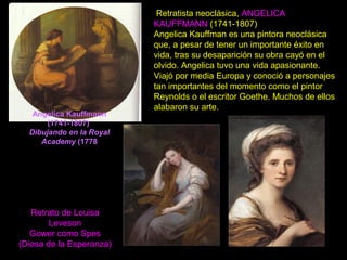 Angelica Kauffmann
(1741-1807)
Dibujando en la Royal
Academy (1778
Retratista neoclásica, ANGELICA
KAUFFMANN (1741-1807)
Angelica Kauffman es una pintora neoclásica
que, a pesar de tener un importante éxito en
vida, tras su desaparición su obra cayó en el
olvido. Angelica tuvo una vida apasionante.
Viajó por media Europa y conoció a personajes
tan importantes del momento como el pintor
Reynolds o el escritor Goethe. Muchos de ellos
alabaron su arte.
Retrato de Louisa
Leveson
Gower como Spes
(Diosa de la Esperanza)
 