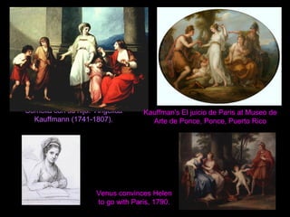 Cornelia con su hijo. Angelica
Kauffmann (1741-1807).
Kauffman's El juicio de Paris at Museo de
Arte de Ponce, Ponce, Puerto Rico
Venus convinces Helen
to go with Paris, 1790.
 