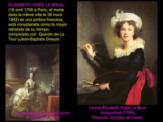 Louise Élisabeth Vigée Le Brun,
Autoportrait (1790),
Florence, Corridor de Vasari.
ÉLISABETH VIGÉE LE BRUN,
(16 avril 1755 à Paris, et morte
dans la même ville le 30 mars
1842) es una pintora francesa,
está considerada como la mayor
retratista de su tiempo,
comparada con Quentin de La
Tour yJean-Baptiste Greuze.
Marie-Antoinette en robe à panier
en satin blanc (1778)
 