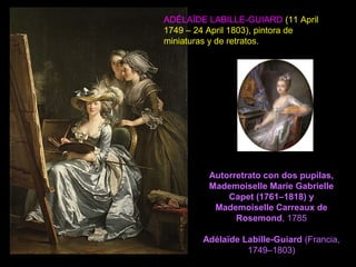 Autorretrato con dos pupilas,
Mademoiselle Marie Gabrielle
Capet (1761–1818) y
Mademoiselle Carreaux de
Rosemond, 1785
Adélaïde Labille-Guiard (Francia,
1749–1803)
ADÉLAÏDE LABILLE-GUIARD (11 April
1749 – 24 April 1803), pintora de
miniaturas y de retratos.
 