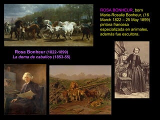 Rosa Bonheur (1822-1899)
La doma de caballos (1853-55)
ROSA BONHEUR, born
Marie-Rosalie Bonheur, (16
March 1822 – 25 May 1899)
pintora francesa
especializada en animales,
además fue escultora.
 