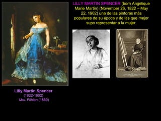 Lilly Martin Spencer
(1822-1902)
Mrs. Fithian (1869)
LILLY MARTIN SPENCER (born Angelique
Marie Martin) (November 26, 1822 – May
22, 1902) una de las pintoras más
populares de su época y de las que mejor
supo representar a la mujer.
 
