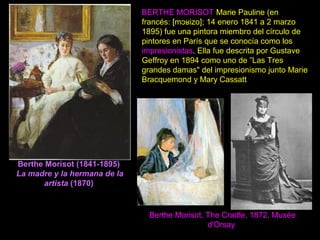 Berthe Morisot (1841-1895)
La madre y la hermana de la
artista (1870)
BERTHE MORISOT Marie Pauline (en
francés: [m izo]; 14 enero 1841 a 2 marzoɔʁ
1895) fue una pintora miembro del círculo de
pintores en París que se conocía como los
impresionistas. Ella fue descrita por Gustave
Geffroy en 1894 como uno de ”Las Tres
grandes damas" del impresionismo junto Marie
Bracquemond y Mary Cassatt
Berthe Morisot, The Cradle, 1872, Musée
d'Orsay
 