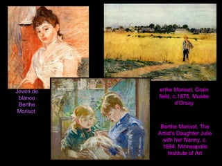 Joven de
blanco
Berthe
Morisot
erthe Morisot, Grain
field, c.1875, Musée
d'Orsay
Berthe Morisot, The
Artist's Daughter Julie
with her Nanny, c.
1884. Minneapolis
Institute of Art
 