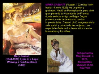 Mary Cassatt
(1844-1926) Lydia in a Loge,
Wearing a Pearl Necklace
(1879)
MARIA CASSATT (/ kəsæt /; 22 mayo 1844
hasta 14 junio 1926) fue un pintor y
grabador. Nació en Pennsylvania, pero vivió
gran parte de su vida adulta en Francia,
donde se hizo amiga de Edgar Degas
primero y más tarde expuso con los
impresionistas. Cassatt pintó imágenes de la
vida social y privada de las mujeres, con
especial énfasis en los lazos íntimos entre
las madres y los niños.
Self-portrait by
Mary Cassatt, c.
1878,
Metropolitan
Museum of Art,
New York
 