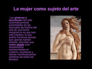 La mujer como sujeto del arte
Las pintoras y
escultoras han sido
sistemáticamente
presentadas en los
manuales de historia del
arte de una forma
marginal (si es que han
sido citadas), lo que
podría hacernos pensar
que apenas habían
existido, mientras que
como objeto eran
ampliamente
representadas en
cuadros, esculturas y
demás manifestaciones
artísticas de todos los
tiempos.
 