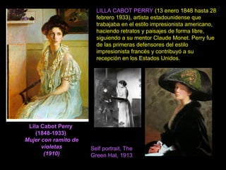Lila Cabot Perry
(1848-1933)
Mujer con ramito de
violetas
(1910)
LILLA CABOT PERRY (13 enero 1848 hasta 28
febrero 1933), artista estadounidense que
trabajaba en el estilo impresionista americano,
haciendo retratos y paisajes de forma libre,
siguiendo a su mentor Claude Monet. Perry fue
de las primeras defensores del estilo
impresionista francés y contribuyó a su
recepción en los Estados Unidos.
Self portrait, The
Green Hat, 1913
 