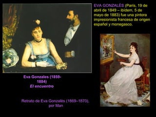 Eva Gonzales (1859-
1884)
El encuentro
EVA GONZALÈS (París, 19 de
abril de 1849 – ibídem, 5 de
mayo de 1883) fue una pintora
impresionista francesa de origen
español y monegasco.
Retrato de Eva Gonzalès (1869–1870),
por Man
 