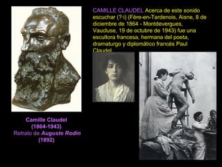 Camille Claudel
(1864-1943)
Retrato de Auguste Rodin
(1892)
CAMILLE CLAUDEL Acerca de este sonido
escuchar (?·i) (Fère-en-Tardenois, Aisne, 8 de
diciembre de 1864 - Montdevergues,
Vaucluse, 19 de octubre de 1943) fue una
escultora francesa, hermana del poeta,
dramaturgo y diplomático francés Paul
Claudel.
 