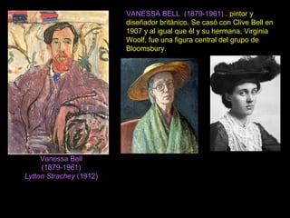 Vanessa Bell
(1879-1961)
Lytton Strachey (1912)
VANESSA BELL (1879-1961) . pintor y
diseñador británico. Se casó con Clive Bell en
1907 y al igual que él y su hermana, Virginia
Woolf, fue una figura central del grupo de
Bloomsbury.
 