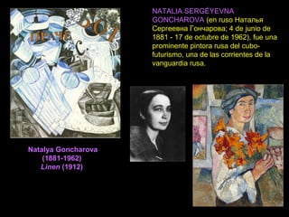 Natalya Goncharova
(1881-1962)
Linen (1912)
NATALIA SERGÉYEVNA
GONCHAROVA (en ruso Наталья
Сергеевна Гончарова; 4 de junio de
1881 - 17 de octubre de 1962), fue una
prominente pintora rusa del cubo-
futurismo, una de las corrientes de la
vanguardia rusa.
 