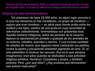 Hoy (era 2012) trae el diario EL PAIS un magnífico artículo de opinión, firmado
por Ángeles Caso, en el que se reflexiona e indaga sobre esta misma cuestión.
Empieza de esta hermosa manera:
"Un amanecer de hace 25.000 años, en algún lugar cercano a
lo que hoy llamamos el mar Cantábrico, un grupo de hombres —
seguro que eran hombres — se abrió paso monte arriba entre los
acebos y los tojos, camino de una gruta en cuya oscuridad se
adentraron valientemente, iluminándose con grasientas teas.
Aquella mañana milagrosa, sobre las paredes de la caverna
dejaron la representación pintada o grabada de los animales de
su entorno, caballos, bisontes o ciervos. Y una curiosa cantidad
de siluetas de manos, que lograron hacer colocando sus palmas
contra la piedra y escupiendo alrededor pigmento de ocre. Sí, el
arte paleolítico lo hicieron los varones. Eso es lo que siempre
imaginamos: eran ellos quienes se dedicaban a esa actividad
religioso-artística. Hombres. Cazadores y brujos, y también
pintores. Pero ¿por qué ellos? ¿Hay pruebas que demuestren
esa autoría masculina?
 