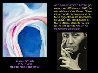 Georgia O'Keefe
(1887-1986)
Musica: rosa y azul (1919)
GEORGIA O'KEEFFE TOTTO (15
noviembre 1887-6 marzo 1986) fue
una artista estadounidense. Ella es
más conocida por sus pinturas de
flores agigantadas, los rascacielos
de Nueva York, y los paisajes de
Nuevo México. O'Keeffe ha sido
reconocida como la "Madre del
modernismo americano".
 