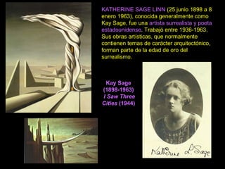 Kay Sage
(1898-1963)
I Saw Three
Cities (1944)
KATHERINE SAGE LINN (25 junio 1898 a 8
enero 1963), conocida generalmente como
Kay Sage, fue una artista surrealista y poeta
estadounidense. Trabajó entre 1936-1963.
Sus obras artísticas, que normalmente
contienen temas de carácter arquitectónico,
forman parte de la edad de oro del
surrealismo.
 