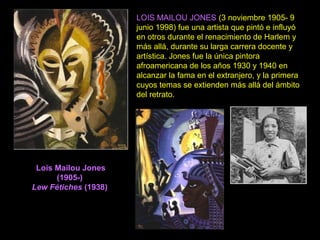Lois Mailou Jones
(1905-)
Lew Fétiches (1938)
LOIS MAILOU JONES (3 noviembre 1905- 9
junio 1998) fue una artista que pintó e influyó
en otros durante el renacimiento de Harlem y
más allá, durante su larga carrera docente y
artística. Jones fue la única pintora
afroamericana de los años 1930 y 1940 en
alcanzar la fama en el extranjero, y la primera
cuyos temas se extienden más allá del ámbito
del retrato.
 