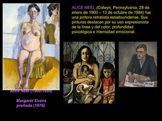 Alice Neel (1900-1984)
Margaret Evans
preñada (1978)
ALICE NEEL (Colwyn, Pennsylvania, 28 de
enero de 1900 – 13 de octubre de 1984) fue
una pintora retratista estadounidense. Sus
pinturas destacan por su uso expresionista
de la línea y del color, profundidad
psicológica e intensidad emocional.
 