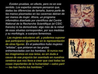 Existen pruebas, en efecto, pero no en ese
sentido. Los expertos siempre pensaron que,
dadas las diferencias de tamaño, buena parte de
las manos plasmadas en las cavernas debían de
ser manos de mujer. Ahora, un programa
informático diseñado por científicos del Centre
National de la Recherche Scientifique (el CSIC
francés) lo ha demostrado: algo más de la mitad
de esas siluetas corresponden, por sus medidas
y su morfología, a cuerpos femeninos.
Las mujeres estuvieron allí, y podemos suponer
que participaron igualmente en la representación
de otras figuras. En el paleolítico hubo mujeres
“artistas”, que pintaron en las grutas
entremezcladas con los hombres. Si nunca nos
las imaginamos en esa tarea, es sin duda a
causa de ese prejuicio tan asentado en nuestros
cerebros que nos lleva a creer que casi todas las
cosas importantes de la humanidad —salvo parir
— las han hecho los hombres.”
 