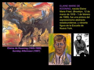 Elaine de Kooning (1920-1989)
Sunday Afternoon (1957)
ELAINE MARIE DE
KOONING, nacida Elaine
Marie Fried, (Brooklyn, 12 de
marzo de 1918 - 1 de febrero
de 1989), fue una pintora del
expresionismo abstracto
estadounidense, y vibrante
figura de la Escuela de
Nueva York.
 
