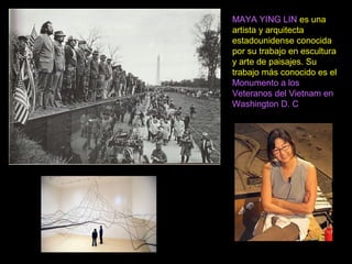 Maya Lin
Memorial de los veteranos de Vietnan
(1975)
MAYA YING LIN es una
artista y arquitecta
estadounidense conocida
por su trabajo en escultura
y arte de paisajes. Su
trabajo más conocido es el
Monumento a los
Veteranos del Vietnam en
Washington D. C
 