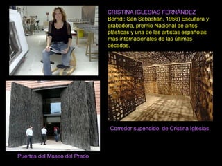 CRISTINA IGLESIAS FERNÁNDEZ
Berridi; San Sebastián, 1956) Escultora y
grabadora, premio Nacional de artes
plásticas y una de las artistas españolas
más internacionales de las últimas
décadas.
Corredor supendido, de Cristina Iglesias
Puertas del Museo del Prado
 