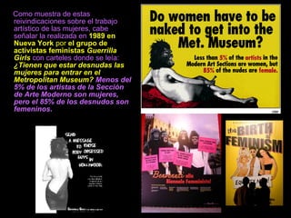 Como muestra de estas
reivindicaciones sobre el trabajo
artístico de las mujeres, cabe
señalar la realizada en 1989 en
Nueva York por el grupo de
activistas feministas Guerrilla
Girls con carteles donde se leía:
¿Tienen que estar desnudas las
mujeres para entrar en el
Metropolitan Museum? Menos del
5% de los artistas de la Sección
de Arte Moderno son mujeres,
pero el 85% de los desnudos son
femeninos.
 