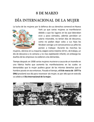 8 DE MARZO
DÍA INTERNACIONAL DE LA MUJER
La lucha de las mujeres por la defensa de sus derechos comenzó en Nueva
York ya que varias mujeres se manifestaron
debido a que los lugares en los que laboraban
eran y poco cómodos, además percibían un
salario miserable, no tenían días de descanso,
como no podían dejar solos a sus hijos los
llevaban consigo y en consecuencia sus jefes los
ponían a trabajar. Durante las marchas las
mujeres, obreras en su mayoría; exigían como máximo 10 hrs. de trabajo, un
día de descanso a la semana y no mas explotación infantil, sin embargo los
dueños de las empresas no cedieron a las demandas.
Tiempo después en 1908 varias mujeres murieron a causa de un incendio en
una fabrica hecho que aumento las manifestaciones en las cuales se
demandaba que la mujer pudiera gozar de los mismos derechos que el
hombre poseía en ese entonces. Pasado el tiempo, el 8 de marzo de 1977 la
ONU proclamó ese día para reconocer ala mujer; es por ello que en este día
se celebra el Día Internacional de la mujer.
 